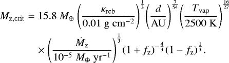 \begin{eqnarray*}M_{\mathrm{z,crit}} &=& 15.8 \; {M_{\oplus}} \; {\left(\frac{\kappa_{\mathrm{rcb}}}{0.01 \; \mathrm{g \; cm^{-2}}}\right)}^{\frac{1}{3}} {\left(\frac{d}{\mathrm{AU}}\right)}^{\frac{7}{54}} {\left(\frac{T_{\mathrm{vap}}}{2500 \; \mathrm{K}}\right)}^{\frac{16}{27}} \nonumber \\ && \times \;{\left(\frac{\dot{M}_{\mathrm{z}}}{10^{-5} \; {M_{\oplus}} \; \mathrm{yr}^{-1}}\right)}^{\frac{1}{3}} {(1&#x002B;f_{\mathrm{z}})}^{-\frac{4}{3}} (1-f_{\mathrm{z}})^{\frac{1}{3}}. \end{eqnarray*}