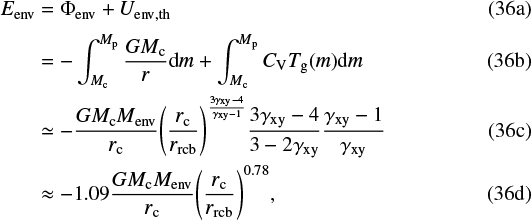 \begin{align*} E_{\mathrm{env}} &= \Phi_{\mathrm{env}} &#x002B; U_{\mathrm{env, th}} \\ &= -\int_{M_{\mathrm{c}}}^{M_{\mathrm{p}}}\frac{GM_{\mathrm{c}}}{r}\textrm{d}m &#x002B; \int_{M_{\mathrm{c}}}^{M_{\mathrm{p}}} C_{\mathrm{V}} T_{\mathrm{g}}(m) \textrm{d}m \\ &\simeq -\frac{G M_{\mathrm{c}} M_{\mathrm{env}}}{r_{\mathrm{c}}} {\left(\frac{r_{\mathrm{c}}}{r_{\mathrm{rcb}}}\right)}^{\frac{3\gamma_{\mathrm{xy}}-4}{\gamma_{\mathrm{xy}}-1}} \frac{3\gamma_{\mathrm{xy}}-4}{3-2\gamma_{\mathrm{xy}}}\frac{\gamma_{\mathrm{xy}}-1}{\gamma_{\mathrm{xy}}}\\ &\approx -1.09\frac{G M_{\mathrm{c}} M_{\mathrm{env}}}{r_{\mathrm{c}}} {\left(\frac{r_{\mathrm{c}}}{r_{\mathrm{rcb}}}\right)}^{0.78}, \end{align*}