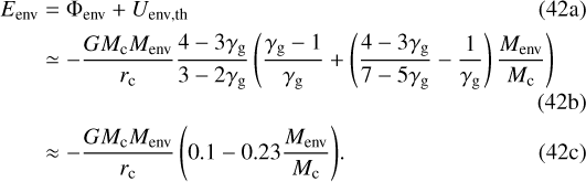 \begin{align*} E_{\mathrm{env}} &= \Phi_{\mathrm{env}} &#x002B; U_{\mathrm{env, th}}\\ &\simeq -\frac{G M_{\mathrm{c}} M_{\mathrm{env}}}{r_{\mathrm{c}}}\frac{4-3\gamma_{\mathrm{g}}}{3 - 2\gamma_{\mathrm{g}}} \left(\frac{\gamma_{\mathrm{g}}-1}{\gamma_{\mathrm{g}}} &#x002B; \left(\frac{4-3\gamma_{\mathrm{g}}}{7-5\gamma_{\mathrm{g}}}-\frac{1}{\gamma_{\mathrm{g}}}\right) \frac{M_{\mathrm{env}}}{M_{\mathrm{c}}}\right)\\ &\approx -\frac{G M_{\mathrm{c}} M_{\mathrm{env}}}{r_{\mathrm{c}}} \left(0.1 - 0.23 \frac{M_{\mathrm{env}}}{M_{\mathrm{c}}}\right)\!. \end{align*}