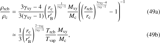\begin{align*} \frac{\rho_{\mathrm{rcb}}}{\rho_{\mathrm{c}}} &= \frac{3\gamma_{\mathrm{xy}}-4}{3(\gamma_{\mathrm{xy}}-1)} {\left(\frac{r_{\mathrm{c}}}{r&#x0027;_{\mathrm{B}}}\right)}^{\frac{1}{\gamma_{\mathrm{xy}}-1}} \frac{M_{\mathrm{xy}}}{M_{\mathrm{c}}} {\left({\left(\frac{r_{\mathrm{rcb}}}{r_{\mathrm{c}}}\right)}^{\frac{3\gamma_{\mathrm{xy}}-4}{\gamma_{\mathrm{xy}}-1}}-1\right)}^{-1} \\ &\simeq \frac{1}{3} {\left(\frac{r_{\mathrm{c}}}{r&#x0027;_{\mathrm{B}}}\right)}^{\frac{2-\gamma_{\mathrm{xy}}}{\gamma_{\mathrm{xy}}-1}} \frac{T_{\mathrm{rcb}}}{T_{\mathrm{vap}}} \frac{M_{\mathrm{xy}}}{M_{\mathrm{c}}},\end{align*}