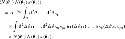 $$ \begin{aligned}&\langle {N(\boldsymbol{\theta }_1)\,N(\boldsymbol{\theta }_2)\,\kappa (\boldsymbol{\theta }_3)}\rangle \nonumber \\&\quad ={A^{-N_\mathrm{h} }}\, \int _{\rm A} \mathrm{d}^{2}{\vartheta _1} \dots \mathrm{d}^{2}{\vartheta _{N_\mathrm{h} }}\, \nonumber \\&\qquad \times \int \mathrm{d}^{2}{\Delta \vartheta _{11}}\, \dots \mathrm{d}^{2}{\Delta \vartheta _{N_\mathrm{h} N_{\mathrm{gal} }}}\, u_1({\Delta \vartheta _{11}})\, \dots \, u_{N_\mathrm{h} }({\Delta \vartheta _{N_\mathrm{h} N_{\mathrm{gal} }}})\, \nonumber \\&\qquad \times N(\boldsymbol{\theta }_1)\,N(\boldsymbol{\theta }_2)\,\kappa (\boldsymbol{\theta }_3). \end{aligned} $$