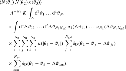 $$ \begin{aligned}&\langle {N(\boldsymbol{\theta }_1)\,N(\boldsymbol{\theta }_2)\,\kappa (\boldsymbol{\theta }_3)}\rangle \nonumber \\&\quad =A^{-N_\mathrm{h} }\, K\, \int _{\rm A} \mathrm{d}^{2}{\vartheta _1} \dots \mathrm{d}^{2}{\vartheta _{N_\mathrm{h} }}\, \nonumber \\&\qquad \times \int \mathrm{d}^{2}{\Delta \vartheta _{11}}\, \dots \mathrm{d}^{2}{\Delta \vartheta _{N_\mathrm{h} N_{\mathrm{gal} }}}\, u_1({\Delta \vartheta _{11}})\, \dots \, u_{N_\mathrm{h} }({\Delta \vartheta _{N_\mathrm{h} N_{\mathrm{gal} }}}) \nonumber \\&\qquad \times \sum _{i=1}^{N_\mathrm{h} } \sum _{j=1}^{N_\mathrm{h} } \sum _{k=1}^{N_\mathrm{h} } \, u(|\boldsymbol{\theta }_1 - \boldsymbol{\vartheta }_i|)\, \sum _{l=1}^{N_\mathrm{gal} } \delta _\mathrm{D} (\boldsymbol{\theta }_2 - \boldsymbol{\vartheta }_j - \Delta {\boldsymbol{\vartheta }}_{jl}) \, \nonumber \\&\qquad \times \sum _{m=1}^{N_\mathrm{gal} } \delta _\mathrm{D} (\boldsymbol{\theta }_3 - \boldsymbol{\vartheta }_k - \Delta {\boldsymbol{\vartheta }}_{\rm km}). \end{aligned} $$