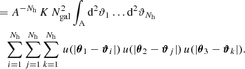 $$ \begin{aligned} &\quad =A^{-N_\mathrm{h} }\, K\, N_\mathrm{gal} ^2 \int _{\rm A} \mathrm{d}^{2}{\vartheta _1} \dots \mathrm{d}^{2}{\vartheta _{N_\mathrm{h} }}\, \nonumber \\&\qquad \sum _{i=1}^{N_\mathrm{h} } \sum _{j=1}^{N_\mathrm{h} } \sum _{k=1}^{N_\mathrm{h} } \, u(|\boldsymbol{\theta }_1 - \boldsymbol{\vartheta }_i|) \, u(|\boldsymbol{\theta }_2 - \boldsymbol{\vartheta }_j|) \, u(|\boldsymbol{\theta }_3 - \boldsymbol{\vartheta }_k|). \end{aligned} $$