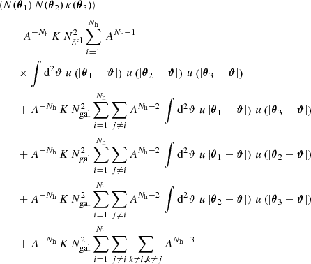 $$ \begin{aligned}&\langle {N(\boldsymbol{\theta }_1)\,N(\boldsymbol{\theta }_2)\,\kappa (\boldsymbol{\theta }_3)}\rangle \nonumber \\&\quad = A^{-N_\mathrm{h} }\, K\, N_{\mathrm{gal} }^2 \sum _{i=1}^{N_\mathrm{h} }\, A^{N_\mathrm{h} -1}\, \nonumber \\&\qquad \times \int \mathrm{d}^{2}{\vartheta }\; u\left(|\boldsymbol{\theta }_1 - \boldsymbol{\vartheta }|\right)\, u\left(|\boldsymbol{\theta }_2 - \boldsymbol{\vartheta }|\right)\, u\left(|\boldsymbol{\theta }_3 - \boldsymbol{\vartheta }|\right) \nonumber \\&\qquad + A^{-N_\mathrm{h} }\, K\, N_{\mathrm{gal} }^2 \sum _{i=1}^{N_\mathrm{h} } \sum _{j\ne i} A^{N_\mathrm{h} -2}\, \int \mathrm{d}^{2}{\vartheta }\; u\left|\boldsymbol{\theta }_1 - \boldsymbol{\vartheta }|\right)\, u\left(|\boldsymbol{\theta }_3 - \boldsymbol{\vartheta }|\right) \nonumber \\&\qquad + A^{-N_\mathrm{h} }\, K\, N_{\mathrm{gal} }^2 \sum _{i=1}^{N_\mathrm{h} } \sum _{j\ne i} A^{N_\mathrm{h} -2}\, \int \mathrm{d}^{2}{\vartheta }\; u\left|\boldsymbol{\theta }_1 - \boldsymbol{\vartheta }|\right)\, u\left(|\boldsymbol{\theta }_2 - \boldsymbol{\vartheta }|\right) \nonumber \\&\qquad + A^{-N_\mathrm{h} }\, K\, N_{\mathrm{gal} }^2 \sum _{i=1}^{N_\mathrm{h} } \sum _{j\ne i} A^{N_\mathrm{h} -2}\, \int \mathrm{d}^{2}{\vartheta }\; u\left|\boldsymbol{\theta }_2 - \boldsymbol{\vartheta }|\right)\, u\left(|\boldsymbol{\theta }_3 - \boldsymbol{\vartheta }|\right) \nonumber \\&\qquad + A^{-N_\mathrm{h} }\, K\, N_{\mathrm{gal} }^2 \sum _{i=1}^{N_\mathrm{h} } \sum _{j\ne i} \sum _{k\ne i, k\ne j} A^{N_\mathrm{h} -3}\;\end{aligned} $$