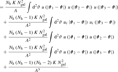 $$ \begin{aligned}\\&\quad = \frac{N_\mathrm{h} \,K\,N_{\mathrm{gal} }^2}{A} \int \mathrm{d}^{2}{\vartheta }\; u\left(|\boldsymbol{\vartheta }_1 - \boldsymbol{\vartheta }|\right)\, u\left(|\boldsymbol{\vartheta }_2 - \boldsymbol{\vartheta }|\right)\, u\left(|\boldsymbol{\vartheta }_3 - \boldsymbol{\vartheta }|\right) \nonumber \\&\qquad +\frac{N_\mathrm{h} \,(N_\mathrm{h} -1)\,K\,N_{\mathrm{gal} }^2}{A^2} \int \mathrm{d}^{2}{\vartheta }\; u_i\left|\boldsymbol{\vartheta }_1 - \boldsymbol{\vartheta }|\right)\, u_i\left(|\boldsymbol{\vartheta }_3 - \boldsymbol{\vartheta }|\right) \nonumber \\&\qquad +\frac{N_\mathrm{h} \,(N_\mathrm{h} -1)\,K\,N_{\mathrm{gal} }^2}{A^2} \int \mathrm{d}^{2}{\vartheta }\; u\left(|\boldsymbol{\vartheta }_1 - \boldsymbol{\vartheta }|\right) \, u\left(|\boldsymbol{\vartheta }_2 - \boldsymbol{\vartheta }|\right) \nonumber \\&\qquad +\frac{N_\mathrm{h} \,(N_\mathrm{h} -1)\,K\,N_{\mathrm{gal} }^2}{A^2} \int \mathrm{d}^{2}{\vartheta }\; u\left(|\boldsymbol{\vartheta }_2 - \boldsymbol{\vartheta }|\right)\, u\left(|\boldsymbol{\vartheta }_3 - \boldsymbol{\vartheta }|\right) \nonumber \\&\qquad +\frac{N_\mathrm{h} \,(N_\mathrm{h} -1)\,(N_\mathrm{h} -2)\,K\,N_{\mathrm{gal} }^2}{A^3}\cdot \end{aligned} $$