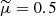 $ \widetilde{\mu} = 0.5 $