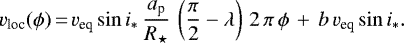 \begin{equation*} v_{\textrm{loc}}(\phi)\,{=}\, v_{\textrm{eq}}\sin i_{*} \, \frac{a_{\textrm{p}}}{R_{\star}} \, \left(\frac{\pi}{2} - \lambda\right) \,2\,\pi\,\phi\,&#x002B;\,b\,v_{\textrm{eq}}\sin i_{*}. \end{equation*}