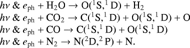 \[ \hspace*{-6pt}\begin{array}{l} h\nu\ \&\ e_{\textrm{ph}} &#x002B; \textrm{H}_2\textrm{O} \rightarrow {\textrm{O}}(^1\textrm{S}, ^1\textrm{D}) &#x002B; \textrm{H}_2 \\ h\nu\ \&\ e_{\textrm{ph}} &#x002B; \textrm{CO}_2 \rightarrow {\textrm{C}}(^1\textrm{S}, ^1\textrm{D}) &#x002B; \textrm{O}(^1\textrm{S}, ^1\textrm{D}) &#x002B; \textrm{O} \\ h\nu\ \&\ e_{\textrm{ph}} &#x002B; \textrm{CO} \rightarrow {\textrm{C}}(^1\textrm{S}, ^1\textrm{D}) &#x002B; \textrm{O}(^1\textrm{S}, ^1\textrm{D}) \\ h\nu\ \&\ e_{\textrm{ph}} &#x002B; \textrm{N}_2 \rightarrow {\textrm{N}}(^2\textrm{D}, ^2\textrm{P}) &#x002B; \textrm{N}. \\ \end{array} \]