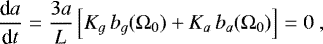 \begin{equation*} \frac{\textrm{d} a}{\textrm{d} t} = \frac{3 a}{L} \left[ K_g \, b_g (\Omega_0) &#x002B; K_a \, b_a (\Omega_0) \right] = 0 \,\end{equation*}