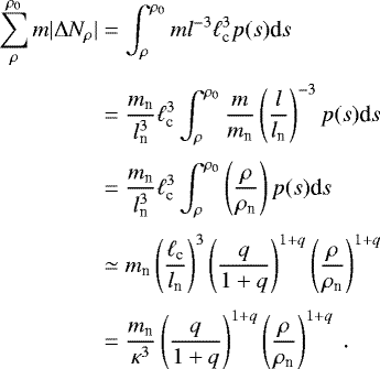 \begin{eqnarray*} \begin{aligned} \sum_{\rho}^{\rho_0} m |\Delta N_{\rho}|&= \int_{\rho}^{\rho_0} m l^{-3} \ell_{\textrm{c}}^3 p(s)\textrm{d}s~ \nonumber\\[3pt] &=\frac{m_{\textrm{n}}}{l_{\textrm{n}}^3} \ell_{\textrm{c}}^3 \int_{\rho}^{\rho_0} \frac{m}{m_{\textrm{n}}} \left(\frac{l}{l_{\textrm{n}}}\right)^{-3} p(s)\textrm{d}s \nonumber\\[3pt] &=\frac{m_{\textrm{n}}}{l_{\textrm{n}}^3} \ell_{\textrm{c}}^3 \int_{\rho}^{\rho_0} \left(\frac{\rho}{\rho_{\textrm{n}}}\right) p(s)\textrm{d}s \nonumber \\[3pt] &\simeq m_{\textrm{n}} \left(\frac{\ell_{\textrm{c}}}{l_{\textrm{n}}}\right)^3 \left(\frac{q}{1&#x002B;q}\right)^{1&#x002B;q}\left(\frac{\rho}{\rho_{\textrm{n}}}\right)^{1&#x002B;q} \nonumber \\[3pt] &=\frac{m_{\textrm{n}}}{\kappa^3}\left(\frac{q}{1&#x002B;q}\right)^{1&#x002B;q}\left(\frac{\rho}{\rho_{\textrm{n}}}\right)^{1&#x002B;q}~. \nonumber \end{aligned} \end{eqnarray*}