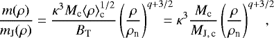 \begin{eqnarray*}\frac{m(\rho)}{m_{\textrm{J}}(\rho)}= \frac{\kappa^3 M_{\textrm{c}} \langle\rho\rangle_{\textrm{c}}^{1/2}}{B_{\textrm{T}}} \left(\frac{\rho}{\rho_{\textrm{n}}}\right)^{q&#x002B;3/2}\!\!\!\!\!\!= \kappa^3 \frac{M_{\textrm{c}}}{M_{\textrm{J,\,c}}} \left(\frac{\rho}{\rho_{\textrm{n}}}\right)^{q&#x002B;3/2}\!\!\!\!\!, \end{eqnarray*}