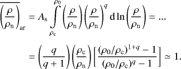 \begin{eqnarray*}\begin{aligned} \overline{\left(\frac{\rho}{\rho_{\textrm{n}}}\right)}_{\textrm{ar}} &= A_{\textrm{s}} \int\limits_{\rho_{\textrm{c}}}^{\rho_0} \left(\frac{\rho}{\rho_{\textrm{n}}}\right) \left(\frac{\rho}{\rho_{\textrm{n}}}\right)^{q} \textrm{d}\ln\left(\frac{\rho}{\rho_{\textrm{n}}}\right) =... \\[3pt] & = \left(\frac{q}{q&#x002B;1}\right) \left(\frac{\rho_{\textrm{c}}}{\rho_{\textrm{n}}}\right) \bigg[\frac{(\rho_0/\rho_{\textrm{c}})^{1&#x002B;q}-1}{(\rho_0/\rho_{\textrm{c}})^{q}-1}\bigg]\simeq 1. \end{aligned} \end{eqnarray*}