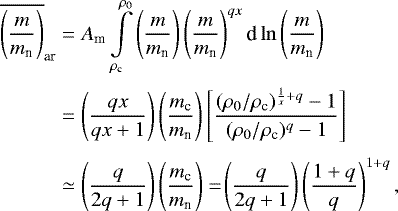 \begin{eqnarray*}\begin{aligned} \overline{\left(\frac{m}{m_{\textrm{n}}}\right)}_{\textrm{ar}} &= A_{\textrm{m}} \int\limits_{\rho_{\textrm{c}}}^{\rho_0} \left(\frac{m}{m_{\textrm{n}}}\right) \left(\frac{m}{m_{\textrm{n}}}\right)^{qx} \textrm{d}\ln\left(\frac{m}{m_{\textrm{n}}}\right) \\[2pt] & = \left(\frac{qx}{qx&#x002B;1}\right) \left(\frac{m_{\textrm{c}}}{m_{\textrm{n}}}\right) \left[\frac{(\rho_0/\rho_{\textrm{c}})^{\frac{1}{x}&#x002B;q}-1}{(\rho_0/\rho_{\textrm{c}})^{q}-1}\right]\\[3pt] &\simeq \left(\frac{q}{2q&#x002B;1}\right)\left(\frac{m_{\textrm{c}}}{m_{\textrm{n}}}\right) =\!\left(\frac{q}{2q&#x002B;1}\right) \left(\frac{1&#x002B;q}{q}\right)^{1&#x002B;q}, \end{aligned} \end{eqnarray*}