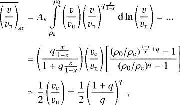 \begin{eqnarray*}\begin{aligned} \overline{\left(\frac{v}{v_{\textrm{n}}}\right)}_{\textrm{ar}} &= A_{\textrm{v}} \int\limits_{\rho_{\textrm{c}}}^{\rho_0} \left(\frac{v}{v_{\textrm{n}}}\right) \left(\frac{v}{v_{\textrm{n}}}\right)^{q\frac{x}{1-x}} \textrm{d}\ln\left(\frac{v}{v_{\textrm{n}}}\right) =...\\[3pt] &= \left(\frac{q\frac{x}{1-x}}{1&#x002B;q\frac{x}{1-x}}\right) \left(\frac{v_{\textrm{c}}}{v_{\textrm{n}}}\right) \left[\frac{(\rho_0/\rho_{\textrm{c}})^{\frac{1-x}{x}&#x002B;q}-1}{(\rho_0/\rho_{\textrm{c}})^{q}-1}\right] \\[3pt] & \simeq \frac{1}{2} \left(\frac{v_{\textrm{c}}}{v_{\textrm{n}}}\right) = \frac{1}{2} \left(\frac{1&#x002B;q}{q}\right)^{q}~, \end{aligned} \end{eqnarray*}