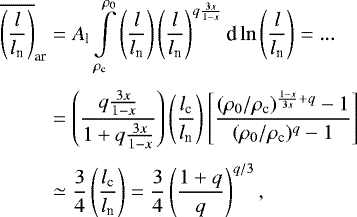 \begin{eqnarray*}\begin{aligned} \overline{\left(\frac{l}{l_{\textrm{n}}}\right)}_{\textrm{ar}} &= A_{\textrm{l}} \int\limits_{\rho_{\textrm{c}}}^{\rho_0} \left(\frac{l}{l_{\textrm{n}}}\right) \left(\frac{l}{l_{\textrm{n}}}\right)^{q\frac{3x}{1-x}} \textrm{d}\ln\left(\frac{l}{l_{\textrm{n}}}\right) =... \\[3pt] & = \left(\frac{q\frac{3x}{1-x}}{1&#x002B;q\frac{3x}{1-x}}\right) \left(\frac{l_{\textrm{c}}}{l_{\textrm{n}}}\right) \left[\frac{(\rho_0/\rho_{\textrm{c}})^{\frac{1-x}{3x}&#x002B;q}-1}{(\rho_0/\rho_{\textrm{c}})^{q}-1}\right] \\[3pt] & \simeq \frac{3}{4} \left(\frac{l_{\textrm{c}}}{l_{\textrm{n}}}\right) = \frac{3}{4} \left(\frac{1&#x002B;q}{q}\right)^{q/3}, \end{aligned} \end{eqnarray*}
