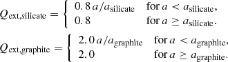 $$ \begin{aligned}&Q_{\rm ext,silicate} = \left\{ \begin{array}{ll} 0.8\, a/{a_{\rm silicate}}&\mathrm{for } \,a < a_{\rm silicate},\\ 0.8&\mathrm{for } \,a \ge a_{\rm silicate}. \end{array} \right. \\& Q_{\rm ext,graphite}=\left\{ \begin{array}{ll} 2.0\, a/{a_{\rm graphite}}&\mathrm{for } \,a < a_{\rm graphite},\\ 2.0&\mathrm{for } \,a \ge a_{\rm graphite}. \end{array} \right.\end{aligned} $$