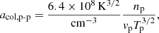 $$ \begin{aligned} a_{{\mathrm{col},\mathrm{p}{\text{-}}\mathrm{p}}} = \frac{6.4\times 10^8\,\mathrm{K}^{3/2}}{\mathrm{cm}^{-3}} \frac{n_{\mathrm{p}}}{{ v}_{\rm p}T_{\mathrm{p}}^{3/2}}, \end{aligned} $$