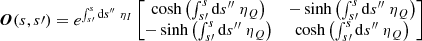 $$ \begin{aligned} \boldsymbol{O}(s,s\prime ) = e^{\int _{s\prime }^s \mathrm{d}s^{\prime \prime } \ \eta _I} \begin{bmatrix} \cosh \left( \int _{s\prime }^s \mathrm{d}s^{\prime \prime } \ \eta _Q \right)&-\sinh \left( \int _{s\prime }^s \mathrm{d}s^{\prime \prime } \ \eta _Q \right) \\ -\sinh \left( \int _{s\prime }^s \mathrm{d}s^{\prime \prime } \ \eta _Q \right)&\cosh \left( \int _{s\prime }^s \mathrm{d}s^{\prime \prime } \ \eta _Q \right) \end{bmatrix} \end{aligned} $$
