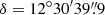 $ \delta = 12^\circ 30^{\prime}39{{\overset{\prime\prime}{.}}}9 $