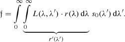 $$ \begin{aligned} {\mathfrak{f} } = \int \limits _{0}^{\infty } \underbrace{\int \limits _{0}^{\infty } L(\lambda ,\lambda ^\prime ) \cdot r(\lambda ) \, \mathrm{d} \lambda }_{r^\prime (\lambda ^\prime )} \, s_0(\lambda ^\prime ) \, \mathrm{d} \lambda ^\prime . \end{aligned} $$