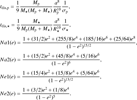 \begin{align*} & t_{\textrm{dis,p}} = \frac{1}{9} \frac{M_{\textrm{p}}}{M_{\star}(M_{\textrm{p}} &#x002B; M_{\star})} \frac{a^8}{R_{\textrm{p}}^{10}} \frac{1}{\sigma_{\textrm{p}}},\nonumber\\[3pt] & t_{\mathrm{dis},\star} = \frac{1}{9} \frac{M_{\star}}{M_{\textrm{p}}(M_{\textrm{p}} &#x002B; M_{\star})} \frac{a^8}{R_{\star}^{10}} \frac{1}{\sigma_{\star}},\nonumber\\[3pt] & Na1(e) = \frac{1 &#x002B; (31/2)e^{2} &#x002B; (255/8)e^{4} &#x002B; (185/16)e^{6} &#x002B; (25/64)e^{8}}{(1-e^{2})^{15/2}},\nonumber\\[3pt] & Na2(e) = \frac{1 &#x002B; (15/2)e^{2} &#x002B; (45/8)e^{4} &#x002B; (5/16)e^{6}}{(1-e^{2})^{6}},\nonumber\\[3pt] & Ne1(e) = \frac{1 &#x002B; (15/4)e^{2} &#x002B; (15/8)e^{4} &#x002B; (5/64)e^{6}}{(1-e^{2})^{13/2}},\nonumber\\[3pt] & Ne2(e) = \frac{1 &#x002B; (3/2)e^{2} &#x002B; (1/8)e^{4}}{(1-e^{2})^{5}}. \end{align*}