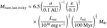 \begin{eqnarray*}M_{\textrm{bare,late,rocky}}&\approx& 6.5\left(\frac{a}{0.1 \,\mathrm{AU}}\right)^{-1}\left(\frac{\varepsilon}{0.1}\right)^{\frac{1}{2}} \nonumber \\ &&\times\, \left(\frac{L_{\textrm{sat}}}{10^{30} \, \mathrm{erg\,s^{-1}}}\right)^{\frac{1}{2}} \left(\frac{t_{\textrm{sat}}}{100 \, \mathrm{Myr}}\right)^{\frac{1}{2}} M_{\oplus}. \end{eqnarray*}