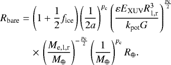 \begin{eqnarray*} R_{\textrm{bare}}&=& \left(1&#x002B;\frac{1}{2}f_{\textrm{ice}}\right)\left(\frac{1}{2 a}\right)^{p_{\textrm{c}}}\left(\frac{\varepsilon E_{\textrm{XUV}} R_{\textrm{1,r}}^{3}}{k_{\textrm{pot}} G}\right)^{\frac{p_{\textrm{c}}}{2}} \nonumber \\ &&\times\, \left(\frac{M_{\textrm{e,1,r}}}{M_{\oplus}}\right)^{-\frac{p_{\textrm{c}}}{2}}\left(\frac{1}{M_{\oplus}}\right)^{p_{\textrm{c}}} R_{\oplus}. \end{eqnarray*}
