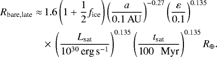 \begin{align*}R_{\textrm{bare,late}} \approx &\,1.6 \left(1&#x002B;\frac{1}{2}f_{\textrm{ice}}\right) \left(\frac{a}{{0.1 \, \mathrm{AU} }}\right)^{-0.27} \left(\frac{\varepsilon}{0.1}\right)^{0.135} \nonumber \\ &\times\, \left(\frac{{L_{\textrm{sat}}}}{10^{30}\, \textrm{erg\,s}^{-1}}\right)^{0.135} \left(\frac{t_{\textrm{sat}}}{\textrm{100 \, Myr}}\right)^{0.135} R_{\oplus}. \end{align*}