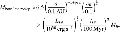 \begin{align*} M_{\textrm{bare,late,rocky}} \approx &\,6.5\left(\frac{a}{0.1 \, \mathrm{AU}}\right)^{-1&#x002B;q/2}\left(\frac{\varepsilon_{0}}{0.1}\right)^{\frac{1}{2}} \nonumber \\ &\times\, \left(\frac{L_{\textrm{sat}}}{10^{30} \, \mathrm{erg\,s^{-1}}}\right)^{\frac{1}{2}} \left(\frac{t_{\textrm{sat}}}{100 \, \mathrm{Myr}}\right)^{\frac{1}{2}} M_{\oplus}. \end{align*}