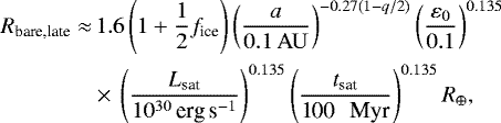 \begin{align*} R_{\textrm{bare,late}}\approx &\, 1.6 \left(1&#x002B;\frac{1}{2}f_{\textrm{ice}}\right) \left(\frac{a}{0.1 \, \mathrm{AU} }\right)^{-0.27(1-q/2)} \left(\frac{\varepsilon_{0}}{0.1}\right)^{0.135} \nonumber \\ &\times\, \left(\frac{L_{\textrm{sat}}}{10^{30}\, \textrm{erg\,s}^{-1}}\right)^{0.135} \left(\frac{t_{\textrm{sat}}}{\textrm{100 \, Myr}}\right)^{0.135} R_{\oplus}, \end{align*}
