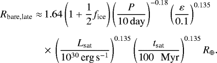 \begin{align*}R_{\textrm{bare,late}}\approx&\, 1.64 \left(1&#x002B;\frac{1}{2}f_{\textrm{ice}}\right) \left(\frac{P}{10 \, \mathrm{day} }\right)^{-0.18} \left(\frac{\varepsilon}{0.1}\right)^{0.135} \nonumber \\[4pt] &\times\, \left(\frac{L_{\textrm{sat}}}{10^{30}\, \textrm{erg\,s}^{-1}}\right)^{0.135} \left(\frac{t_{\textrm{sat}}}{\textrm{100 \, Myr}}\right)^{0.135} R_{\oplus}. \end{align*}