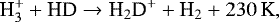 \begin{eqnarray*} {\textrm{H}_3^&#x002B; &#x002B; \textrm{HD} \rightarrow {\textrm{H}}_2\textrm{D}^&#x002B; &#x002B; \textrm{H}_2 &#x002B; 230\,\textrm{K}}, \end{eqnarray*}
