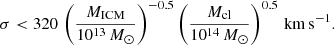 $$ \begin{aligned} \sigma < 320 \, \left(\frac{M_{\rm ICM}}{10^{13}\,M_{\odot }}\right)^{-0.5} \left(\frac{M_{\rm cl}}{10^{14}\,M_{\odot }}\right)^{0.5}\,\mathrm{km\,s}^{-1}. \end{aligned} $$