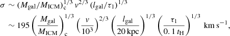 $$ \begin{aligned} \sigma&\sim (M_{\rm gal}/M_{\rm ICM})_{\rm c}^{1/3} \, { v}^{2/3} \,(l_{\rm gal}/\tau _1)^{1/3}\nonumber \\&\sim 195 \left(\frac{M_{\rm gal}}{M_{\rm ICM}}\right)_{\rm c}^{1/3} \left(\frac{{ v}}{10^3}\right)^{2/3} \left(\frac{l_{\rm gal}}{20\,\mathrm{kpc}}\right)^{1/3} \left(\frac{\tau _1}{0.1\,t_{\rm H}}\right)^{1/3}\,\mathrm{km\,s}^{-1}, \end{aligned} $$