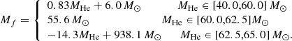 $$ {M}_{f} = {\left\{ \begin{array}{ll} 0.83 {M}_{\rm He} + 6.0\,{M}_\odot \qquad \qquad M_{\rm He} \in [40.0,60.0]\,{M}_\odot \\ 55.6\,{M}_\odot \qquad \qquad \qquad \qquad M_{\rm He} \in [60.0,62.5] M_\odot \\ -14.3 {M}_{\rm He} + 938.1\,M_\odot \quad \quad M_{\rm He} \in [62.5,65.0]\,M_\odot . \end{array}\right.} $$