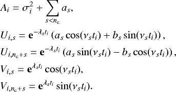 \begin{align*}&A_i = \sigma_i^2 &#x002B; \sum_{s<n_{\mathrm{c}}}a_s,\nonumber \\ &U_{i,s} = \mathbf{e}^{-\lambda_s t_i} \left(a_s \cos(\nu_s t_i) &#x002B; b_s \sin(\nu_s t_i)\right),\nonumber \\ &U_{i,n_{\mathrm{c}}&#x002B;s} = \mathbf{e}^{-\lambda_s t_i} \left(a_s \sin(\nu_s t_i) - b_s\cos(\nu_s t_i)\right),\nonumber \\ &V_{i,s} = \mathbf{e}^{\lambda_s t_i} \cos(\nu_s t_i),\nonumber \\ &V_{i,n_{\mathrm{c}}&#x002B;s} = \mathbf{e}^{\lambda_s t_i} \sin(\nu_s t_i). \end{align*}