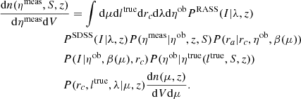 $$ \begin{aligned}&\frac{\mathrm{d} n(\eta ^\mathrm{meas} ,S,z)}{\mathrm{d} \eta ^\mathrm{meas} \mathrm{d} V} = \int \mathrm{d} \mu \mathrm{d} l^\mathrm{true} \mathrm{d} r_c \mathrm{d} \lambda \mathrm{d} \eta ^\mathrm{ob} P^\mathrm{RASS} (I | \lambda , z) \nonumber \\&\qquad \qquad \qquad \quad P^\mathrm{SDSS} (I | \lambda , z) P(\eta ^\mathrm{meas} |\eta ^\mathrm{ob}, z, S) P(r_a|r_c, \eta ^\mathrm{ob} , \beta (\mu )) \nonumber \\&\qquad \qquad \qquad \quad P(I | \eta ^\mathrm{ob}, \beta (\mu ), r_c ) P(\eta ^\mathrm{ob} | \eta ^\mathrm{true}(l^\mathrm{true}, S, z))\nonumber \\&\qquad \qquad \qquad \quad P(r_c, l^\mathrm{true}, \lambda | \mu ,z) \frac{\mathrm{d} n(\mu , z) }{\mathrm{d} V \mathrm{d} \mu }. \end{aligned} $$