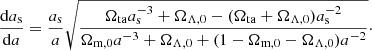 $$ \begin{aligned} \frac{\mathrm{d}a_{\rm s}}{\mathrm{d}a} = \frac{a_{\rm s}}{a} \sqrt{\frac{\Omega _{\rm ta} a_{\rm s}^{-3} + \Omega _{\Lambda ,0} -(\Omega _{\rm ta}+\Omega _{\Lambda ,0})a_{\rm s}^{-2}}{\Omega _{\rm m,0} a^{-3} + \Omega _{\Lambda ,0} +(1-\Omega _{\rm m,0}-\Omega _{\Lambda ,0})a^{-2}}}\cdot \end{aligned} $$