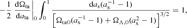 $$ \begin{aligned} -\frac{1}{2}\left.\frac{\mathrm{d}\Omega _{\rm ta}}{\mathrm{d}a_{\rm ta}}\right|_0 \int _0^1 \frac{\mathrm{d}a_{\rm s} (a_{\rm s}^{-1}-1)}{\left[{\Omega _{\rm ta}}_0 (a_{\rm s}^{-1}-1) + \Omega _{\Lambda ,0}(a_{\rm s}^2-1)\right]^{3/2}} =1, \end{aligned} $$