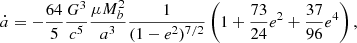 $$ \begin{aligned}&\dot{a} = - \frac{64}{5} \frac{G^3}{c^5} \frac{\mu M_b^2}{a^3} \frac{1}{(1-e^2)^{7/2}} \left( 1 + \frac{73}{24} e^2 + \frac{37}{96} e^4 \right), \end{aligned} $$