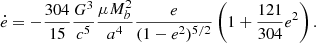 $$ \begin{aligned}&\dot{e} = - \frac{304}{15} \frac{G^3}{c^5} \frac{\mu M_b^2}{a^4} \frac{e}{(1-e^2)^{5/2}} \left( 1 + \frac{121}{304} e^2 \right). \end{aligned} $$