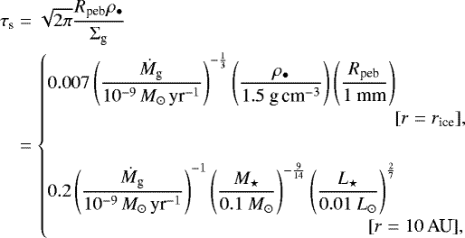 \begin{align*} \tau_{\textrm{s}}&= \sqrt{2 \pi} \frac{ R_{\textrm{peb}} \rho_{\bullet}}{ \Sigma_{\textrm{g}}} \nonumber\\ &= \begin{cases} {\displaystyle 0.007 \left(\frac{\dot M_{\textrm{g}}}{10^{-9}\,M_{\odot}\,\textrm{yr}^{-1}} \right)^{-\frac{1}{3}} \left(\frac{\rho_{\bullet}}{1.5 \textrm{\ g\,cm}^{-3} } \right) \left(\frac{R_{\textrm{peb}}}{1 \textrm{\ mm} } \right) } \\ \hspace{6.5cm} [r = r_{\textrm{ice}}], \vspace{0.6cm} \\ {\displaystyle 0.2 \left(\frac{\dot M_{\textrm{g}}}{10^{-9}\,M_{\odot}\,\textrm{yr}^{-1}} \right)^{-1} \left(\frac{M_{\star}}{0.1 \ M_{\odot}} \right)^{-\frac{9}{14}} \left(\frac{L_{\star}}{0.01 \ L_{\odot}} \right)^{\frac{2}{7}} } \\ \hspace{6.cm} [r = 10 \,\textrm{AU}], \end{cases} \end{align*}