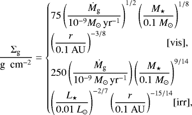 \begin{equation*} \frac{\Sigma_{\textrm{g}}}{\textrm{g \ cm}^{-2}} = \begin{cases} {\displaystyle 75 \left(\frac{\dot M_{\textrm{g}}}{10^{-9} M_{\odot}\,\textrm{yr}^{-1}} \right)^{1/2} \left(\frac{M_{\star}}{0.1 \ M_{\odot}} \right)^{1/8} } \\[8pt] {\displaystyle \left(\frac{r}{0.1 \ \rm AU} \right)^{-3/8} } \hfill\hspace*{9.5mm} [\mbox{vis}],\hspace*{-9.5mm} \\[.3cm] {\displaystyle 250 \left(\frac{\dot M_{\textrm{g}}}{10^{-9}\,M_{\odot}\,\textrm{yr}^{-1}} \right) \left(\frac{M_{\star}}{0.1 \ M_{\odot}} \right)^{9/14}} \\[8pt] {\displaystyle \left(\frac{L_{\star}}{0.01 \ L_{\odot}} \right)^{-2/7} \left(\frac{r}{0.1 \ \rm AU} \right)^{-15/14} } \hfill [\mbox{irr}], \end{cases}\end{equation*}
