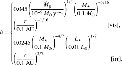 \begin{equation*} h = \begin{cases} {\displaystyle 0.045 \left(\frac{\dot M_{\textrm{g}}}{10^{-9}\,M_{\odot}\,\textrm{yr}^{-1}} \right)^{1/4} \left(\frac{M_{\star}}{0.1 \ M_{\odot}} \right)^{-5/16}} \\[8pt] {\displaystyle \left(\frac{r}{0.1 \ \rm AU} \right)^{-1/16} } \hfill \hspace*{2cm} [\mbox{vis}],\hspace*{-2cm} \\[.3cm] {\displaystyle 0.0245 \left(\frac{M_{\star}}{0.1 \ M_{\odot}} \right)^{-4/7} \left(\frac{L_{\star}}{0.01 \ L_{\odot}} \right)^{1/7} }\\[8pt] {\displaystyle \left(\frac{r}{0.1 \ \rm AU} \right)^{2/7} } \hfill \hspace*{2.3cm} [\mbox{irr}],\hspace*{-2.3cm} \end{cases}\end{equation*}