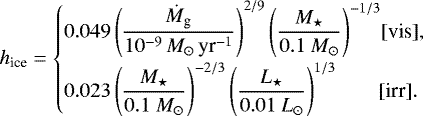 \begin{equation*} \begin{split} h_{\textrm{ice}} = \begin{cases} {\displaystyle 0.049 \left(\frac{\dot M_{\textrm{g}}}{10^{-9}\,M_{\odot}\,\textrm{yr}^{-1}} \right)^{2/9} \left(\frac{M_{\star}}{0.1 \ M_{\odot}} \right)^{-1/3}} \hfill [\mbox{vis}],\\[8pt] {\displaystyle 0.023 \left(\frac{M_{\star}}{0.1 \ M_{\odot}} \right)^{-2/3} \left(\frac{L_{\star}}{0.01 \ L_{\odot}} \right)^{1/3}} \hfill \hspace*{.3cm} [\mbox{irr]}.\hspace*{-.3cm} \end{cases} \end{split}\end{equation*}