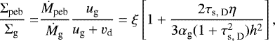 \begin{equation*} \begin{split} \frac{\Sigma_{\textrm{peb}}}{\Sigma_{\textrm{g}}} = & \frac{\dot M_{\textrm{peb}}}{\dot M_{\textrm{g}}} \frac{u_{\textrm{g}}}{u_{\textrm{g}} &#x002B; v_{\textrm{d}} } = \xi \left[ 1 &#x002B; \frac{2 \tau_{\textrm{s, D}} \eta}{3 \alpha_{\textrm{g}} (1 &#x002B; \tau_{\textrm{s, D}}^2) h^2} \right], \end{split} \end{equation*}