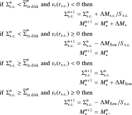 \begin{eqnarray*} \mathrm{if}\,\, \Sigma_{\textrm{s.c.}}^n < \overline{\Sigma}_{\textrm{in.disk}}^n\,\, \mathrm{and} \,\, v_r(r_{\textrm{s.c.}})<0 \,\, \mathrm{then} \nonumber\\ \Sigma_{\textrm{s.c.}}^{n&#x002B;1}=\Sigma_{\textrm{s.c.}}^n &&#x002B;& \Delta M_{\textrm{s.c.}}/S_{\textrm{s.c.}} \nonumber\\ M_{\ast}^{n&#x002B;1}&=&M_{\ast}^n&#x002B;\Delta M_{\ast} \nonumber \\ \mathrm{if}\,\, \Sigma_{\textrm{s.c.}}^n < \overline{\Sigma}_{\textrm{in.disk}}^n\,\, \mathrm{and} \,\, v_r(r_{\textrm{s.c.}})\ge 0 \,\, \mathrm{then} \nonumber\\ \Sigma_{\textrm{s.c.}}^{n&#x002B;1}=\Sigma_{\textrm{s.c.}}^n &-& \Delta M_{\textrm{flow}}/S_{\textrm{s.c.}} \nonumber\\ M_{\ast}^{n&#x002B;1}&=&M_{\ast}^n \nonumber \\ \mathrm{if}\,\, \Sigma_{\textrm{s.c.}}^n \ge \overline{\Sigma}_{\textrm{in.disk}}^n\,\, \mathrm{and} \,\, v_r(r_{\textrm{s.c.}})<0 \,\, \mathrm{then} \nonumber\\ \Sigma_{\textrm{s.c.}}^{n&#x002B;1}&=& \Sigma_{\textrm{s.c.}}^n \nonumber\\ M_{\ast}^{n&#x002B;1}&=& M_{\ast}^n &#x002B; \Delta M_{\textrm{flow}} \nonumber \\ \mathrm{if}\,\, \Sigma_{\textrm{s.c.}}^n \ge \overline{\Sigma}_{\textrm{in.disk}}^n\,\, \mathrm{and} \,\, v_r(r_{\textrm{s.c.}})\ge0 \,\, \mathrm{then} \nonumber\\ \Sigma_{\textrm{s.c.}}^{n&#x002B;1}= \Sigma_{\textrm{s.c.}}^n &-& \Delta M_{\textrm{flow}}/S_{\textrm{s.c.}} \nonumber\\ M_{\ast}^{n&#x002B;1}&=& M_{\ast}^n. \nonumber \end{eqnarray*}