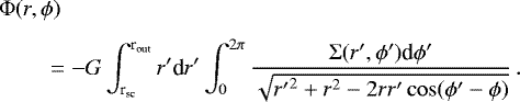\begin{align*}& \Phi(r,\phi) \\[3pt] \nonumber &\qquad=- G \int_{\textrm{r}_{\textrm{sc}}}^{\textrm{r}_{\textrm{out}}} r^{\prime} {\textrm{d}}r^{\prime} \int_0^{2\pi} \frac{\Sigma (r^{\prime},\phi^{\prime}) \textrm{d}\phi^{\prime}} {\sqrt{{r^{\prime}}^2 &#x002B; r^2 - 2 r r^{\prime} \cos(\phi^{\prime} - \phi) }} \,. \end{align*}