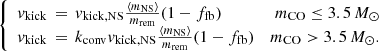 $$ \begin{aligned} \left\{ \begin{array}{lrl} { v}_{\rm kick}\,=\,{ v}_{\rm kick,NS}\frac{\langle m_{\rm NS} \rangle }{m_{\rm rem}}(1-f_{\rm fb})&m_{\rm CO}\le 3.5\,M_{\odot }\\ { v}_{\rm kick}\,=\,k_{\rm conv}{ v}_{\rm kick,NS}\frac{\langle m_{\rm NS} \rangle }{m_{\rm rem}}(1-f_{\rm fb})&m_{\rm CO}>3.5\,M_{\odot }. \end{array} \right. \end{aligned} $$