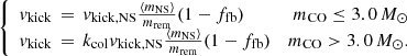 $$ \begin{aligned} \left\{ \begin{array}{lrl} { v}_{\rm kick} \,=\, { v}_{\rm kick,NS}\frac{\langle m_{\rm NS} \rangle }{m_{\rm rem}}(1-f_{\rm fb})&m_{\rm CO}\le 3.0\,M_{\odot }\\ { v}_{\rm kick} \,= \, k_{\rm col}{ v}_{\rm kick,NS}\frac{\langle m_{\rm NS} \rangle }{m_{\rm rem}}(1-f_{\rm fb})&m_{\rm CO}>3.0\,M_{\odot }. \end{array} \right. \end{aligned} $$